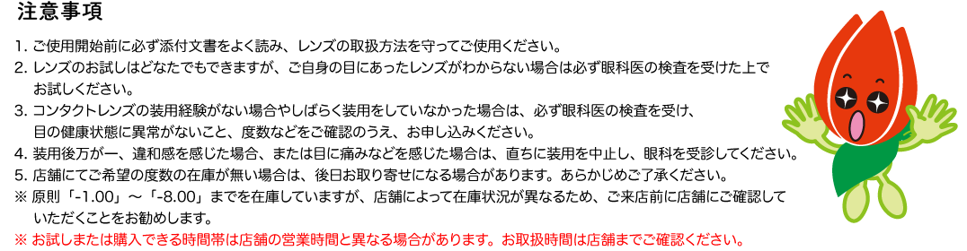 注意事項 1. ご使用開始前に必ず添付文書をよく読み、レンズの取扱方法を守ってご使用ください。 2. レンズのお試しはどなたでもできますが、ご自身の目にあったレンズがわからない場合は必ず眼科医の検査を受けた上でお試しください。 3. コンタクトレンズの装用経験がない場合やしばらく装用をしていなかった場合は、必ず眼科医の検査を受け、目の健康状態に異常がないこと、度数などをご確認のうえ、お申し込みください。 4. 装用後万が一、違和感を感じた場合、または目に痛みなどを感じた場合は、直ちに装用を中止し、眼科を受診してください。5. 店舗にてご希望の度数の在庫が無い場合は、後日お取り寄せになる場合があります。あらかじめご了承ください。
※原則「-1.00」～「-8.00」までを在庫していますが、店舗によって在庫状況が異なるため、ご来店前に店舗にご確認していただくことをお勧めします。