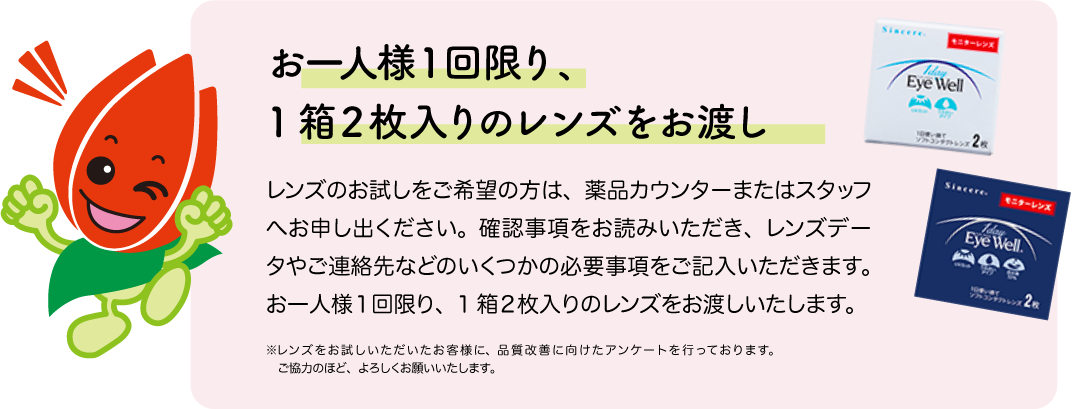 お一人様１回限り、1箱２枚入りのレンズをお渡し。レンズのお試しをご希望の方は、薬品カウンターまたはスタッフへお申し出ください。確認事項をお読みいただき、レンズデータやご連絡先などのいくつかの必要事項をご記入いただきます。お一人様１回限り、
1箱２枚入りのレンズをお渡しいたします。 ※レンズをお試しいただいたお客様に、品質改善に向けたアンケートを行っております。ご協力のほど、よろしくお願いいたします。