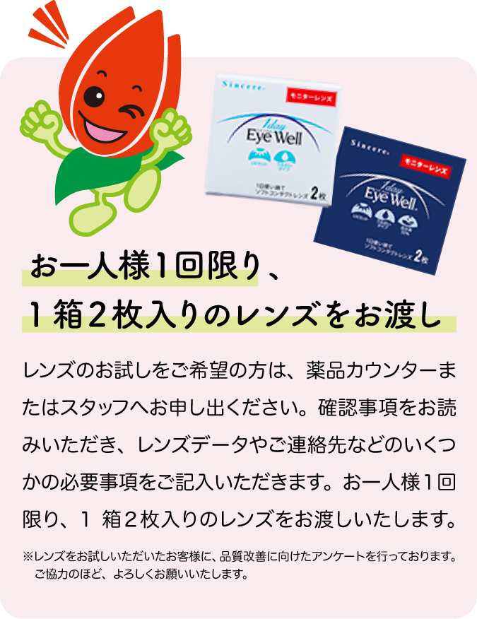 お一人様１回限り、1箱２枚入りのレンズをお渡し。レンズのお試しをご希望の方は、薬品カウンターまたはスタッフへお申し出ください。確認事項をお読みいただき、レンズデータやご連絡先などのいくつかの必要事項をご記入いただきます。お一人様１回限り、
1箱２枚入りのレンズをお渡しいたします。 ※レンズをお試しいただいたお客様に、品質改善に向けたアンケートを行っております。ご協力のほど、よろしくお願いいたします。