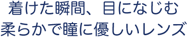 着けた瞬間、目になじむ​柔らかで瞳に優しいレンズ​
