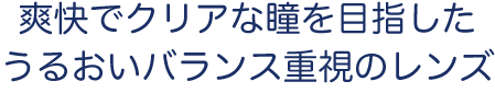 爽快でクリアな瞳を目指した​うるおいバランス重視のレンズ