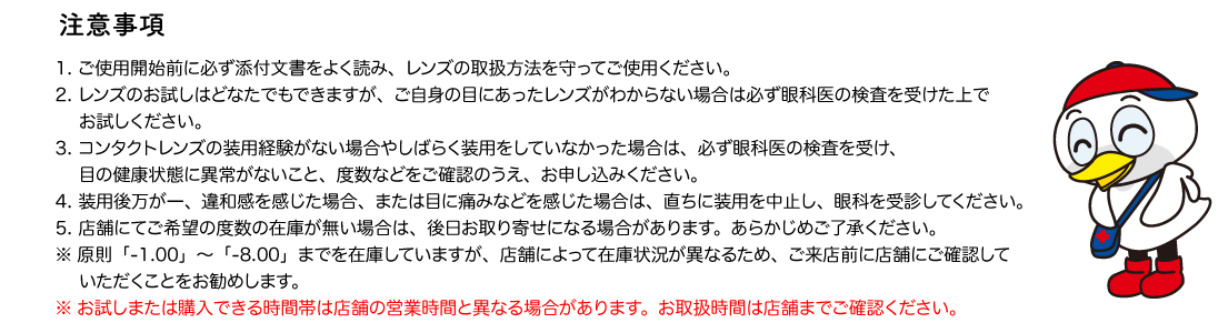 注意事項 1. ご使用開始前に必ず添付文書をよく読み、レンズの取扱方法を守ってご使用ください。 2. レンズのお試しはどなたでもできますが、ご自身の目にあったレンズがわからない場合は必ず眼科医の検査を受けた上でお試しください。 3. コンタクトレンズの装用経験がない場合やしばらく装用をしていなかった場合は、必ず眼科医の検査を受け、目の健康状態に異常がないこと、度数などをご確認のうえ、お申し込みください。 4. 装用後万が一、違和感を感じた場合、または目に痛みなどを感じた場合は、直ちに装用を中止し、眼科を受診してください。5. 店舗にてご希望の度数の在庫が無い場合は、後日お取り寄せになる場合があります。あらかじめご了承ください。
※原則「-1.00」～「-8.00」までを在庫していますが、店舗によって在庫状況が異なるため、ご来店前に店舗にご確認していただくことをお勧めします。