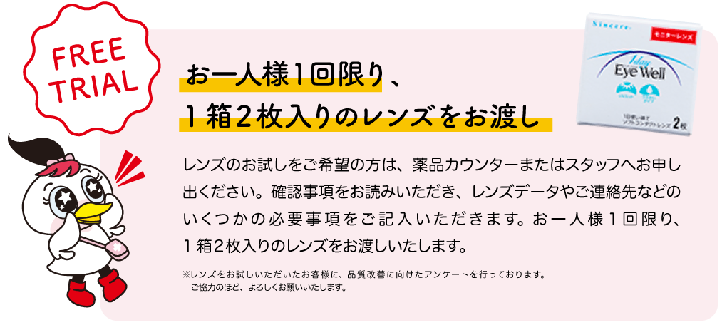 お一人様１回限り、1箱２枚入りのレンズをお渡し。レンズのお試しをご希望の方は、薬品カウンターまたはスタッフへお申し出ください。確認事項をお読みいただき、レンズデータやご連絡先などのいくつかの必要事項をご記入いただきます。お一人様１回限り、
1箱２枚入りのレンズをお渡しいたします。 ※レンズをお試しいただいたお客様に、品質改善に向けたアンケートを行っております。ご協力のほど、よろしくお願いいたします。
