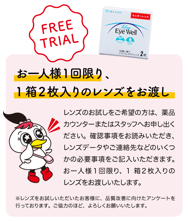 お一人様１回限り、1箱２枚入りのレンズをお渡し。レンズのお試しをご希望の方は、薬品カウンターまたはスタッフへお申し出ください。確認事項をお読みいただき、レンズデータやご連絡先などのいくつかの必要事項をご記入いただきます。お一人様１回限り、
1箱２枚入りのレンズをお渡しいたします。 ※レンズをお試しいただいたお客様に、品質改善に向けたアンケートを行っております。ご協力のほど、よろしくお願いいたします。
