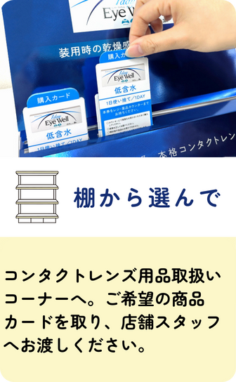 【棚から選んで】コンタクトレンズ用品取扱いコーナーへ。ご希望の商品カードを取り、店舗スタッフへお渡しください。