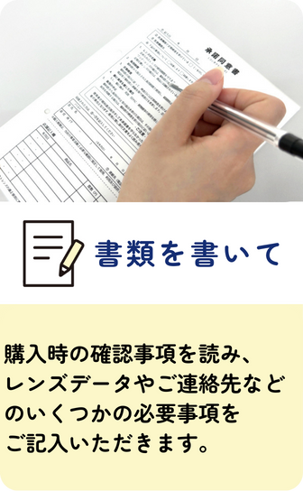 【書類を書いて】購入時の確認事項を読み、レンズデータやご連絡先などのいくつかの必要事項をご記入いただきます。