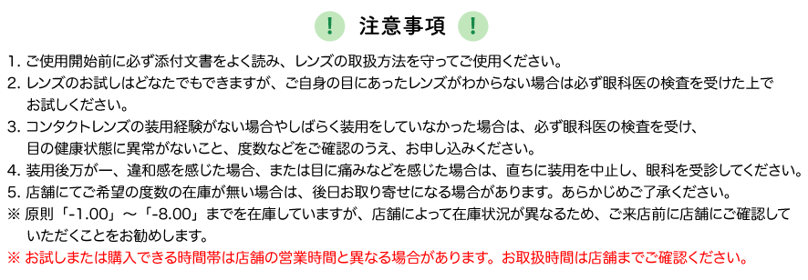 注意事項 1. ご使用開始前に必ず添付文書をよく読み、レンズの取扱方法を守ってご使用ください。 2. レンズのお試しはどなたでもできますが、ご自身の目にあったレンズがわからない場合は必ず眼科医の検査を受けた上でお試しください。 3. コンタクトレンズの装用経験がない場合やしばらく装用をしていなかった場合は、必ず眼科医の検査を受け、目の健康状態に異常がないこと、度数などをご確認のうえ、お申し込みください。 4. 装用後万が一、違和感を感じた場合、または目に痛みなどを感じた場合は、直ちに装用を中止し、眼科を受診してください。5. 店舗にてご希望の度数の在庫が無い場合は、後日お取り寄せになる場合があります。あらかじめご了承ください。
※原則「-1.00」～「-8.00」までを在庫していますが、店舗によって在庫状況が異なるため、ご来店前に店舗にご確認していただくことをお勧めします。