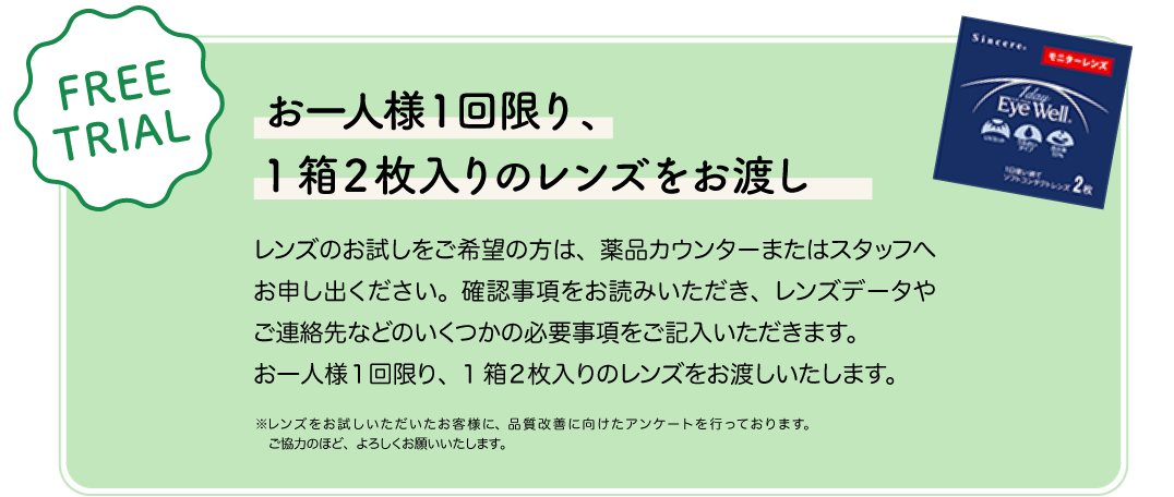 お一人様１回限り、1箱２枚入りのレンズをお渡し。レンズのお試しをご希望の方は、薬品カウンターまたはスタッフへお申し出ください。確認事項をお読みいただき、レンズデータやご連絡先などのいくつかの必要事項をご記入いただきます。お一人様１回限り、
1箱２枚入りのレンズをお渡しいたします。 ※レンズをお試しいただいたお客様に、品質改善に向けたアンケートを行っております。ご協力のほど、よろしくお願いいたします。