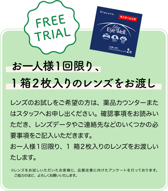 お一人様１回限り、1箱２枚入りのレンズをお渡し。レンズのお試しをご希望の方は、薬品カウンターまたはスタッフへお申し出ください。確認事項をお読みいただき、レンズデータやご連絡先などのいくつかの必要事項をご記入いただきます。お一人様１回限り、
1箱２枚入りのレンズをお渡しいたします。 ※レンズをお試しいただいたお客様に、品質改善に向けたアンケートを行っております。ご協力のほど、よろしくお願いいたします。